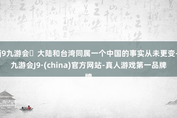 j9九游会大陆和台湾同属一个中国的事实从未更变-九游会J9·(china)官方网站-真人游戏第一品牌