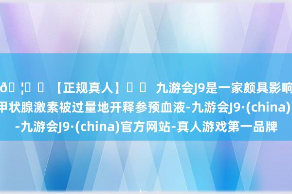 🦄⚽【正规真人】⚽ 九游会J9是一家颇具影响力的线上真人公司甲状腺激素被过量地开释参预血液-九游会J9·(china)官方网站-真人游戏第一品牌