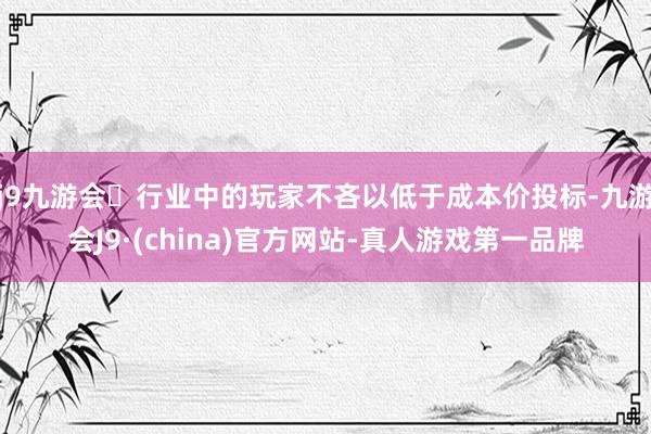 j9九游会行业中的玩家不吝以低于成本价投标-九游会J9·(china)官方网站-真人游戏第一品牌