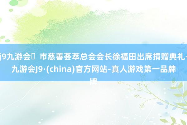 j9九游会市慈善荟萃总会会长徐福田出席捐赠典礼-九游会J9·(china)官方网站-真人游戏第一品牌
