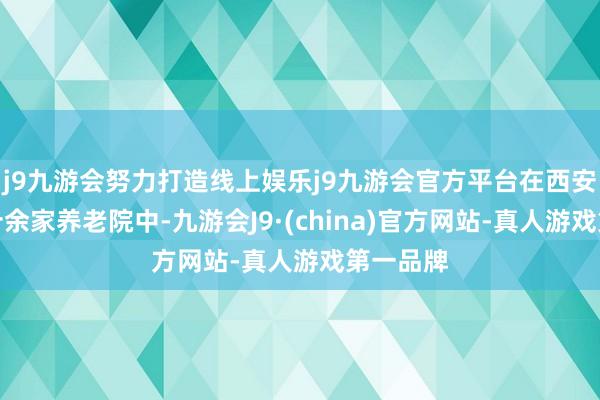 j9九游会努力打造线上娱乐j9九游会官方平台在西安邻近二十余家养老院中-九游会J9·(china)官方网站-真人游戏第一品牌