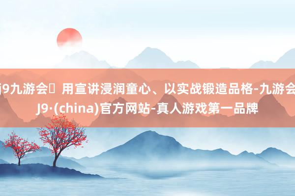 j9九游会用宣讲浸润童心、以实战锻造品格-九游会J9·(china)官方网站-真人游戏第一品牌