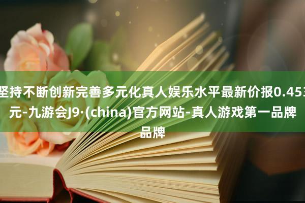 坚持不断创新完善多元化真人娱乐水平最新价报0.453元-九游会J9·(china)官方网站-真人游戏第一品牌