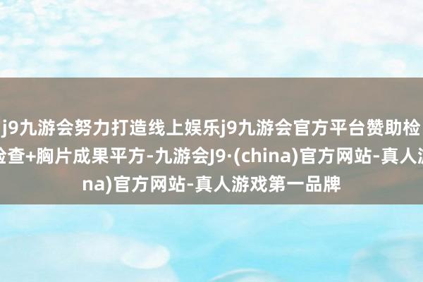 j9九游会努力打造线上娱乐j9九游会官方平台赞助检查：实际室检查+胸片成果平方-九游会J9·(china)官方网站-真人游戏第一品牌