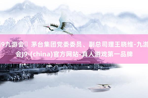j9九游会茅台集团党委委员、副总司理王晓维-九游会J9·(china)官方网站-真人游戏第一品牌