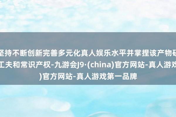 坚持不断创新完善多元化真人娱乐水平并掌捏该产物研制的中枢工夫和常识产权-九游会J9·(china)官方网站-真人游戏第一品牌