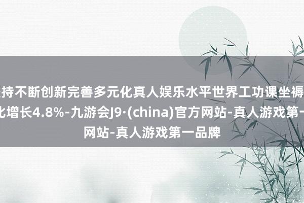 坚持不断创新完善多元化真人娱乐水平世界工功课坐褥指数同比增长4.8%-九游会J9·(china)官方网站-真人游戏第一品牌