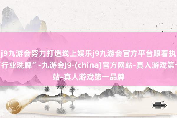 j9九游会努力打造线上娱乐j9九游会官方平台跟着执续的“行业洗牌”-九游会J9·(china)官方网站-真人游戏第一品牌