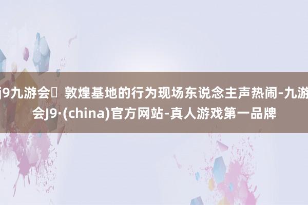 j9九游会敦煌基地的行为现场东说念主声热闹-九游会J9·(china)官方网站-真人游戏第一品牌