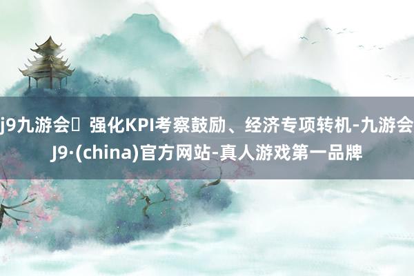 j9九游会强化KPI考察鼓励、经济专项转机-九游会J9·(china)官方网站-真人游戏第一品牌