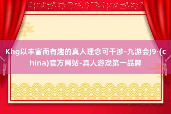Khg以丰富而有趣的真人理念可干涉-九游会J9·(china)官方网站-真人游戏第一品牌