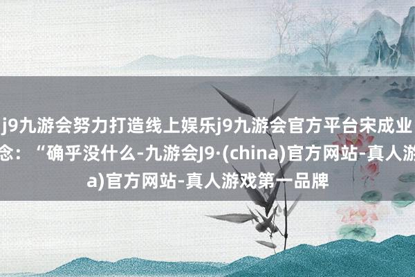 j9九游会努力打造线上娱乐j9九游会官方平台宋成业却笑着说说念：“确乎没什么-九游会J9·(china)官方网站-真人游戏第一品牌