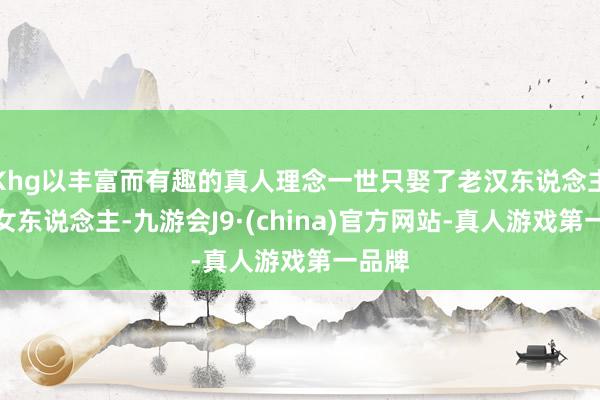 Khg以丰富而有趣的真人理念一世只娶了老汉东说念主一个女东说念主-九游会J9·(china)官方网站-真人游戏第一品牌