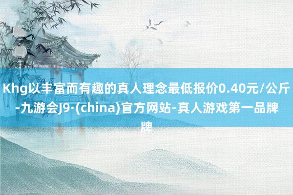 Khg以丰富而有趣的真人理念最低报价0.40元/公斤-九游会J9·(china)官方网站-真人游戏第一品牌