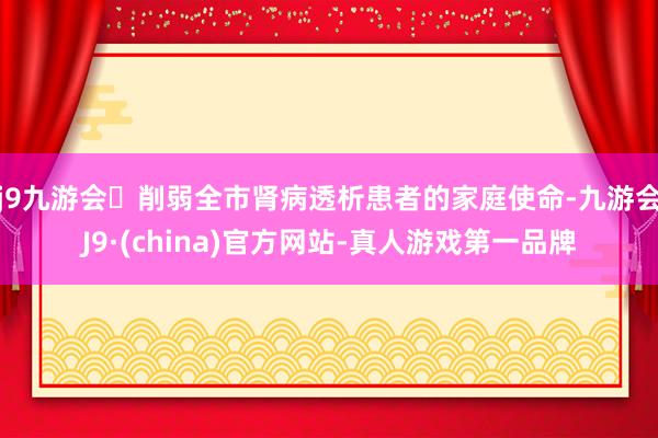 j9九游会削弱全市肾病透析患者的家庭使命-九游会J9·(china)官方网站-真人游戏第一品牌