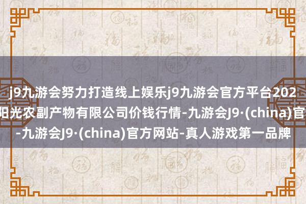 j9九游会努力打造线上娱乐j9九游会官方平台2024年11月16日平凉新阳光农副产物有限公司价钱行情-九游会J9·(china)官方网站-真人游戏第一品牌