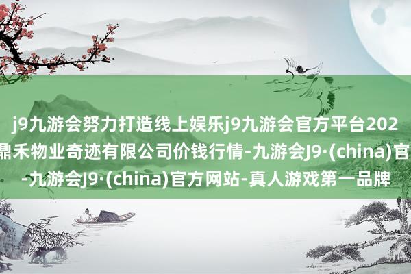 j9九游会努力打造线上娱乐j9九游会官方平台2024年11月16日师宗县鼎禾物业奇迹有限公司价钱行情-九游会J9·(china)官方网站-真人游戏第一品牌