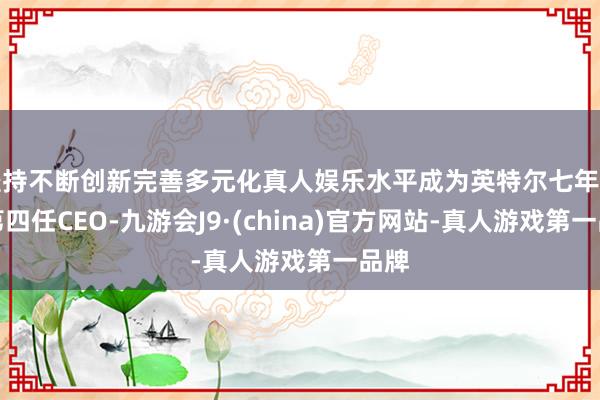 坚持不断创新完善多元化真人娱乐水平成为英特尔七年里的第四任CEO-九游会J9·(china)官方网站-真人游戏第一品牌
