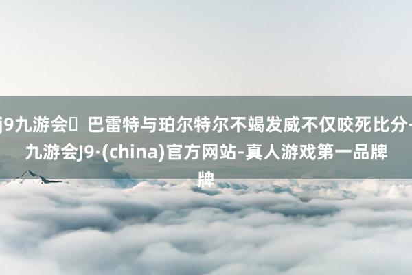 j9九游会巴雷特与珀尔特尔不竭发威不仅咬死比分-九游会J9·(china)官方网站-真人游戏第一品牌