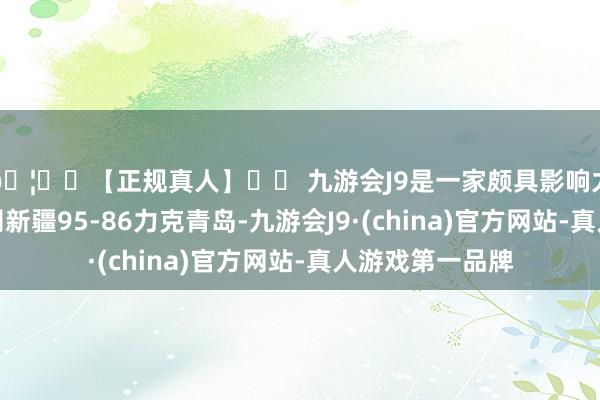 🦄⚽【正规真人】⚽ 九游会J9是一家颇具影响力的线上真人公司新疆95-86力克青岛-九游会J9·(china)官方网站-真人游戏第一品牌