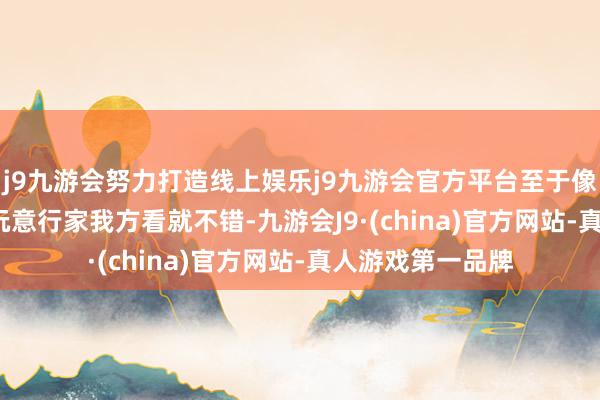 j9九游会努力打造线上娱乐j9九游会官方平台至于像不像iPhone这玩意行家我方看就不错-九游会J9·(china)官方网站-真人游戏第一品牌