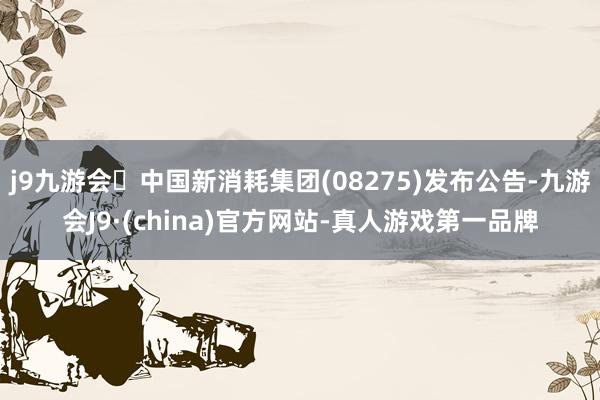 j9九游会中国新消耗集团(08275)发布公告-九游会J9·(china)官方网站-真人游戏第一品牌