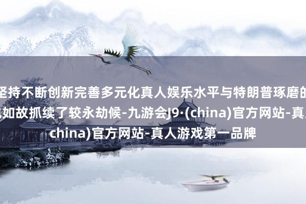 坚持不断创新完善多元化真人娱乐水平与特朗普琢磨的市集来去方法也如故抓续了较永劫候-九游会J9·(china)官方网站-真人游戏第一品牌