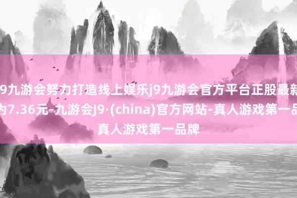 j9九游会努力打造线上娱乐j9九游会官方平台正股最新价为7.36元-九游会J9·(china)官方网站-真人游戏第一品牌