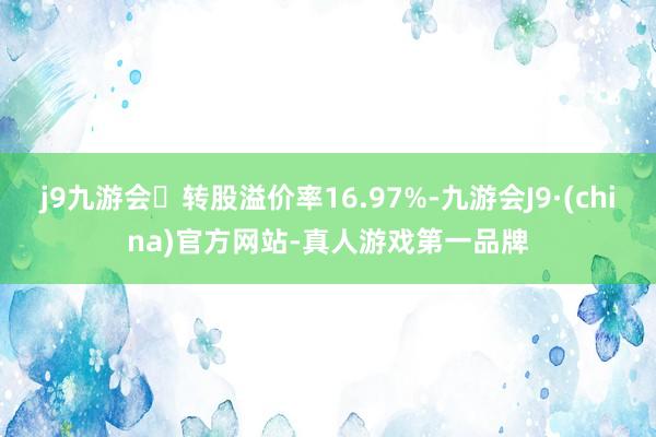 j9九游会转股溢价率16.97%-九游会J9·(china)官方网站-真人游戏第一品牌