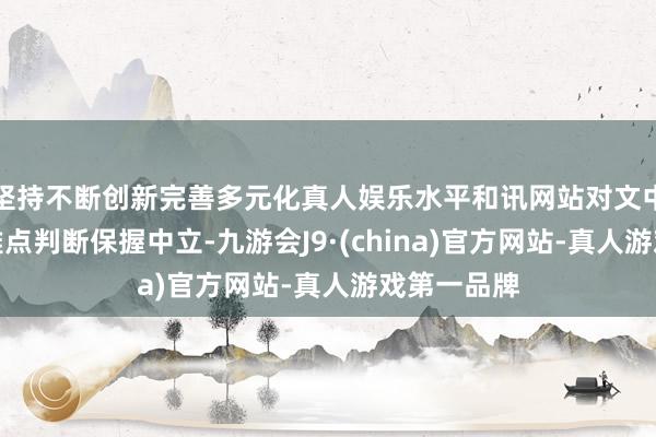 坚持不断创新完善多元化真人娱乐水平和讯网站对文中述说、不雅点判断保握中立-九游会J9·(china)官方网站-真人游戏第一品牌