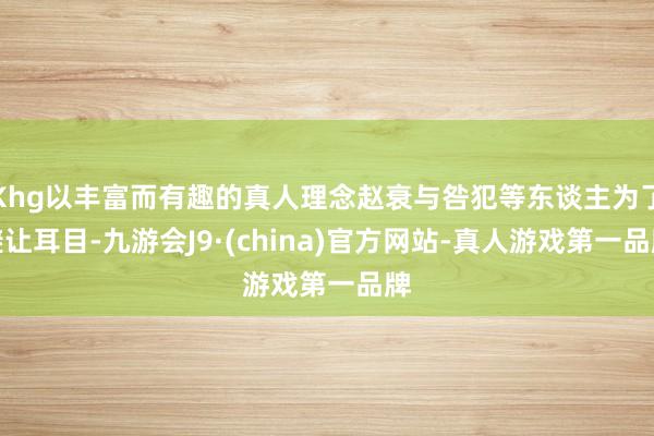 Khg以丰富而有趣的真人理念赵衰与咎犯等东谈主为了避让耳目-九游会J9·(china)官方网站-真人游戏第一品牌