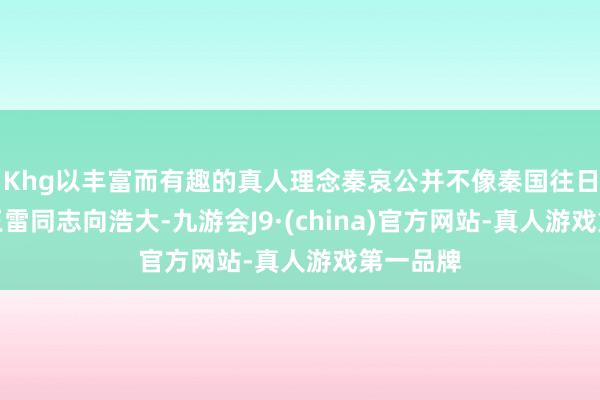Khg以丰富而有趣的真人理念秦哀公并不像秦国往日的那些王雷同志向浩大-九游会J9·(china)官方网站-真人游戏第一品牌