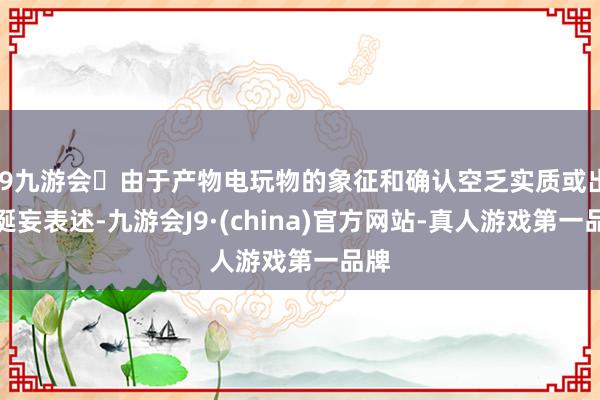 j9九游会由于产物电玩物的象征和确认空乏实质或出现诞妄表述-九游会J9·(china)官方网站-真人游戏第一品牌