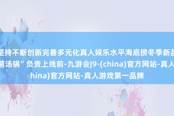 坚持不断创新完善多元化真人娱乐水平海底捞冬季新品锅底“浓浓浓菌汤锅”负责上线前-九游会J9·(china)官方网站-真人游戏第一品牌