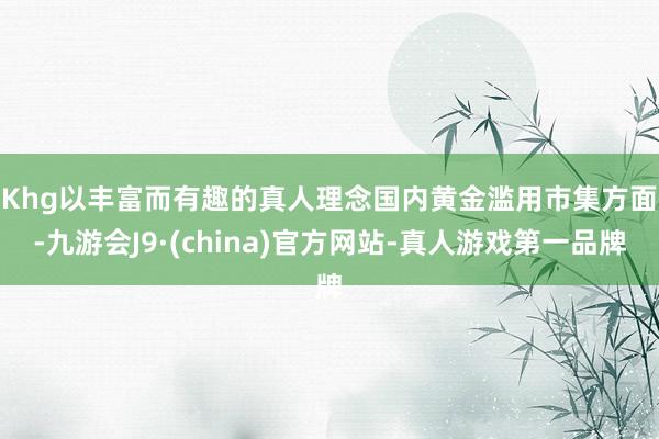 Khg以丰富而有趣的真人理念　　国内黄金滥用市集方面-九游会J9·(china)官方网站-真人游戏第一品牌