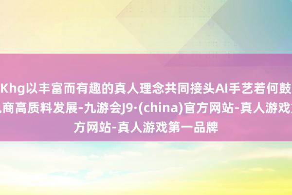 Khg以丰富而有趣的真人理念共同接头AI手艺若何鼓动跨境电商高质料发展-九游会J9·(china)官方网站-真人游戏第一品牌