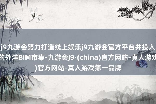 j9九游会努力打造线上娱乐j9九游会官方平台并投入快速增长的外洋BIM市集-九游会J9·(china)官方网站-真人游戏第一品牌