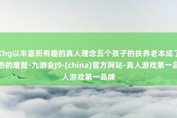 Khg以丰富而有趣的真人理念五个孩子的扶养老本成了刚劲的难题-九游会J9·(china)官方网站-真人游戏第一品牌