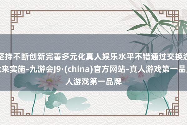 坚持不断创新完善多元化真人娱乐水平不错通过交换游戏来实施-九游会J9·(china)官方网站-真人游戏第一品牌