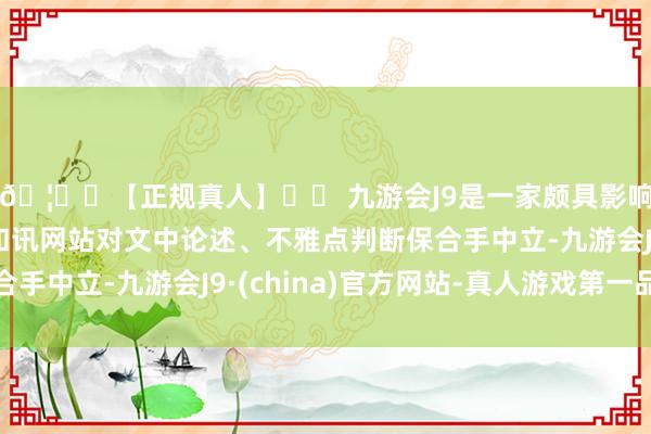 🦄⚽【正规真人】⚽ 九游会J9是一家颇具影响力的线上真人公司和讯网站对文中论述、不雅点判断保合手中立-九游会J9·(china)官方网站-真人游戏第一品牌
