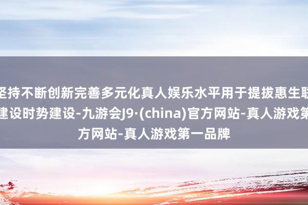 坚持不断创新完善多元化真人娱乐水平用于提拔惠生联圩生态建设时势建设-九游会J9·(china)官方网站-真人游戏第一品牌