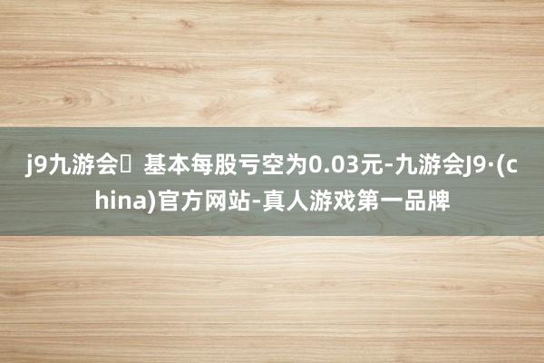 j9九游会基本每股亏空为0.03元-九游会J9·(china)官方网站-真人游戏第一品牌