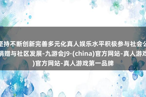 坚持不断创新完善多元化真人娱乐水平积极参与社会公益、慈善捐赠与社区发展-九游会J9·(china)官方网站-真人游戏第一品牌