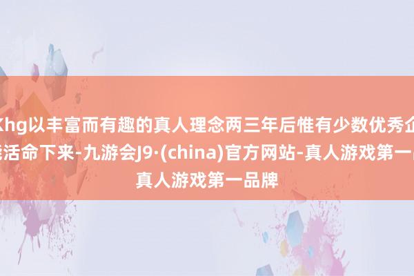 Khg以丰富而有趣的真人理念两三年后惟有少数优秀企业能活命下来-九游会J9·(china)官方网站-真人游戏第一品牌