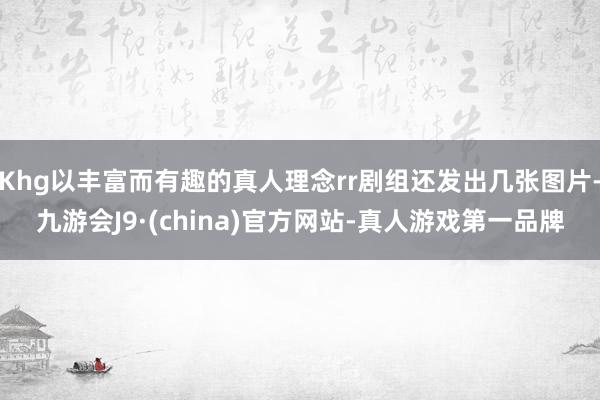 Khg以丰富而有趣的真人理念rr剧组还发出几张图片-九游会J9·(china)官方网站-真人游戏第一品牌