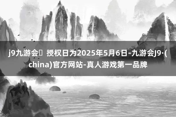 j9九游会授权日为2025年5月6日-九游会J9·(china)官方网站-真人游戏第一品牌