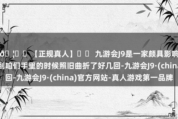 🦄⚽【正规真人】⚽ 九游会J9是一家颇具影响力的线上真人公司到咱们手里的时候照旧曲折了好几回-九游会J9·(china)官方网站-真人游戏第一品牌
