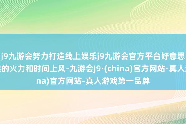 j9九游会努力打造线上娱乐j9九游会官方平台好意思军王人有赫然的火力和时间上风-九游会J9·(china)官方网站-真人游戏第一品牌