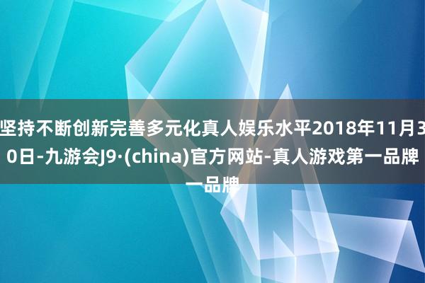 坚持不断创新完善多元化真人娱乐水平2018年11月30日-九游会J9·(china)官方网站-真人游戏第一品牌