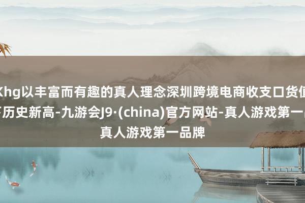 Khg以丰富而有趣的真人理念深圳跨境电商收支口货值创下历史新高-九游会J9·(china)官方网站-真人游戏第一品牌